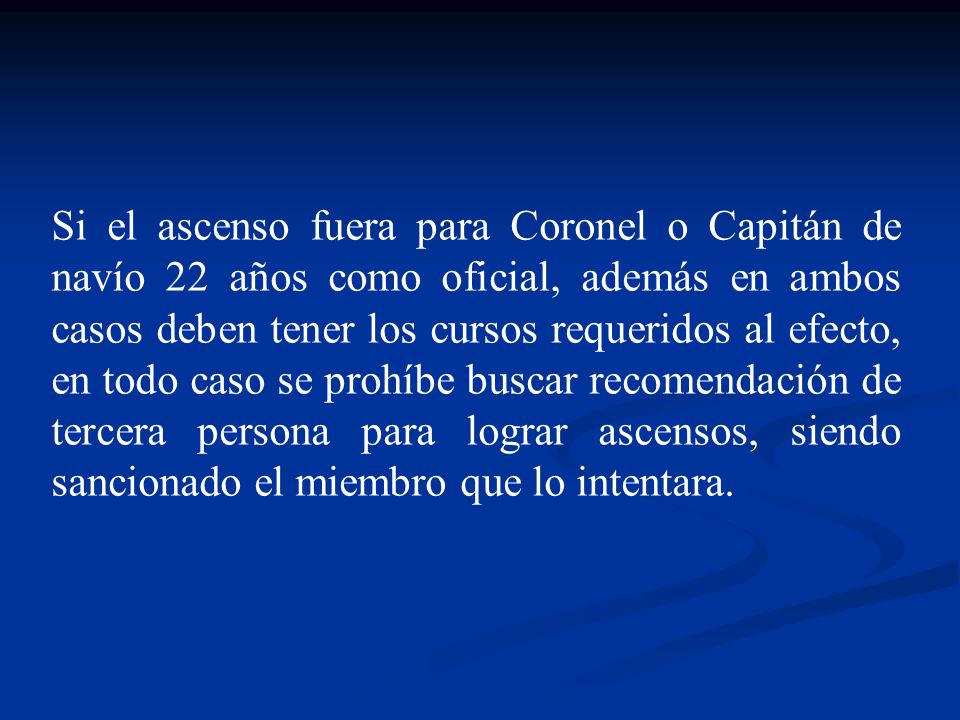 Si el ascenso fuera para Coronel o Capitán de navío 22 años como oficial, además en ambos casos deben tener los cursos requeridos al efecto, en todo caso se prohíbe buscar recomendación de tercera persona para lograr ascensos, siendo sancionado el miembro que lo intentara.