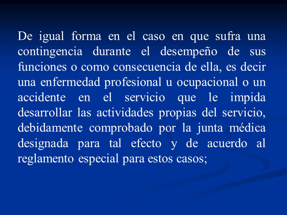 De igual forma en el caso en que sufra una contingencia durante el desempeño de sus funciones o como consecuencia de ella, es decir una enfermedad profesional u ocupacional o un accidente en el servicio que le impida desarrollar las actividades propias del servicio, debidamente comprobado por la junta médica designada para tal efecto y de acuerdo al reglamento especial para estos casos;