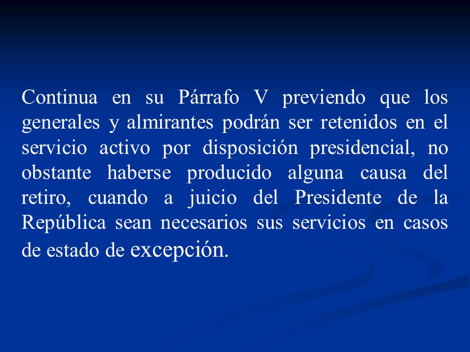Continua en su Párrafo V previendo que los generales y almirantes podrán ser retenidos en el servicio activo por disposición presidencial, no obstante haberse producido alguna causa del retiro, cuando a juicio del Presidente de la República sean necesarios sus servicios en casos de estado de excepción.