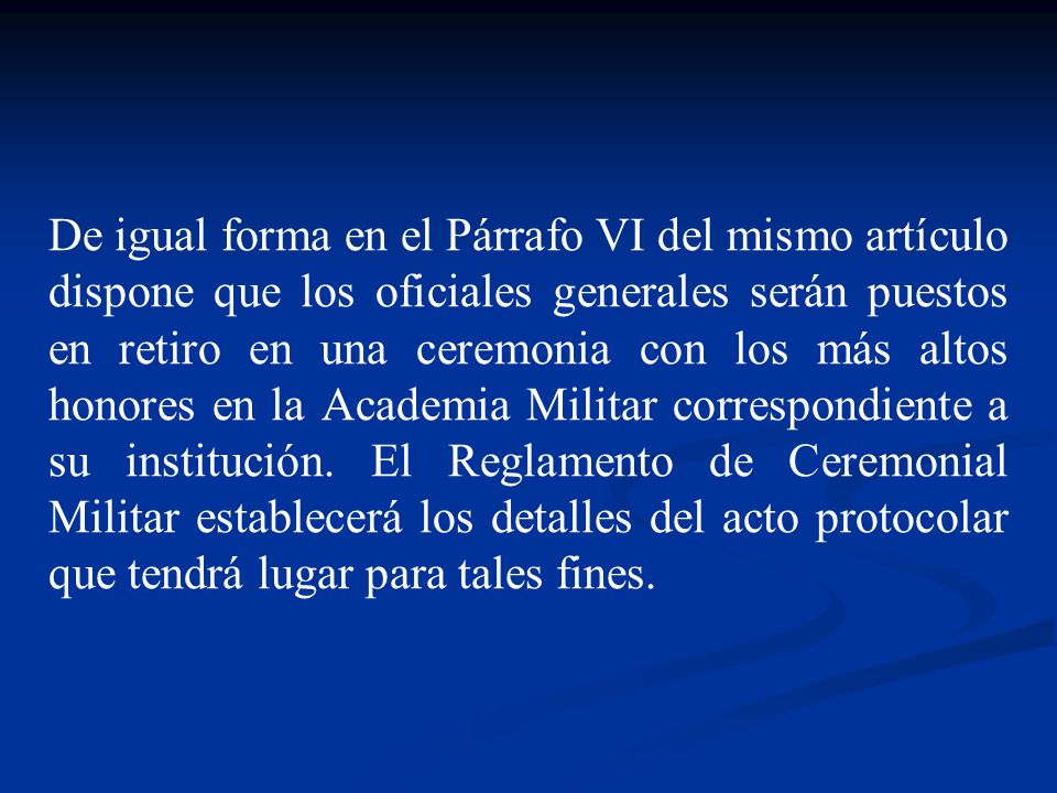 De igual forma en el Párrafo VI del mismo artículo dispone que los oficiales generales serán puestos en retiro en una ceremonia con los más altos honores en la Academia Militar correspondiente a su institución.