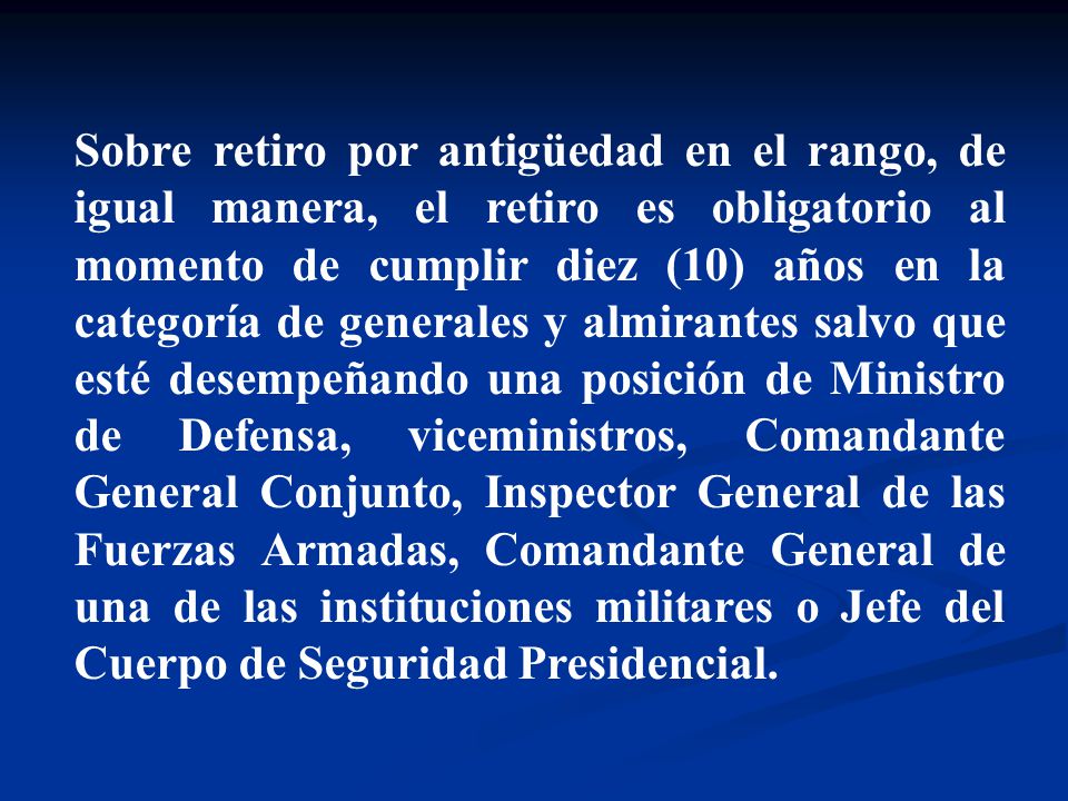 Sobre retiro por antigüedad en el rango, de igual manera, el retiro es obligatorio al momento de cumplir diez (10) años en la categoría de generales y almirantes salvo que esté desempeñando una posición de Ministro de Defensa, viceministros, Comandante General Conjunto, Inspector General de las Fuerzas Armadas, Comandante General de una de las instituciones militares o Jefe del Cuerpo de Seguridad Presidencial.