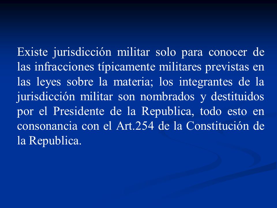 Existe jurisdicción militar solo para conocer de las infracciones típicamente militares previstas en las leyes sobre la materia; los integrantes de la jurisdicción militar son nombrados y destituidos por el Presidente de la Republica, todo esto en consonancia con el Art.254 de la Constitución de la Republica.