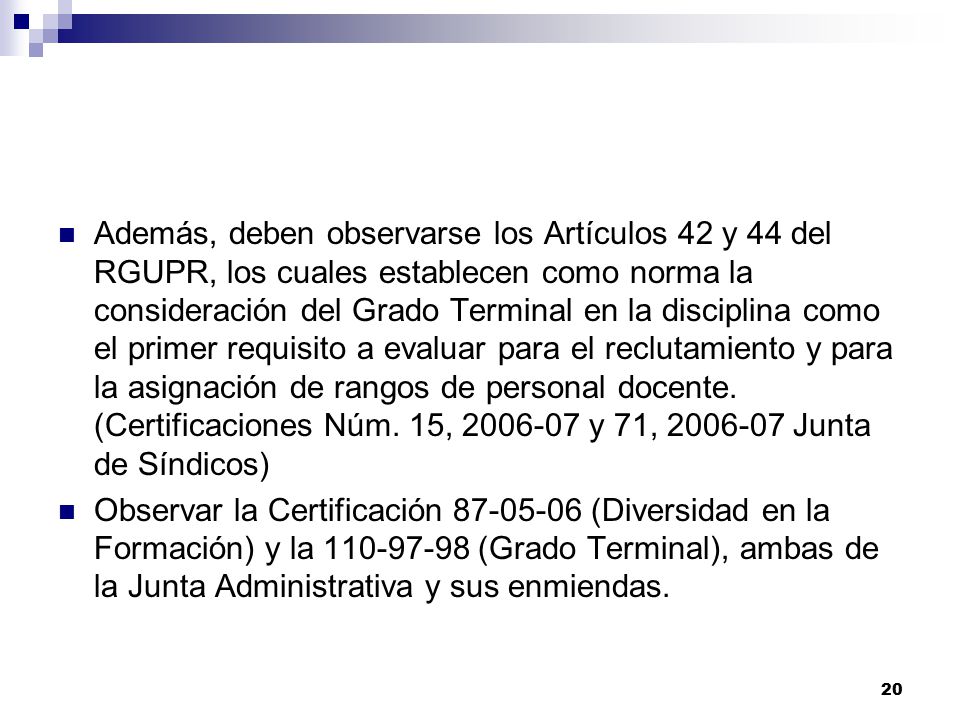 Además, deben observarse los Artículos 42 y 44 del RGUPR, los cuales establecen como norma la consideración del Grado Terminal en la disciplina como el primer requisito a evaluar para el reclutamiento y para la asignación de rangos de personal docente. (Certificaciones Núm. 15, y 71, Junta de Síndicos)