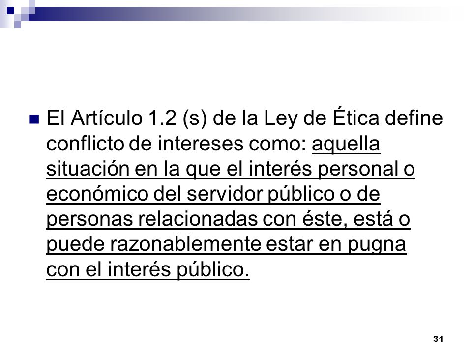 El Artículo 1.2 (s) de la Ley de Ética define conflicto de intereses como: aquella situación en la que el interés personal o económico del servidor público o de personas relacionadas con éste, está o puede razonablemente estar en pugna con el interés público.