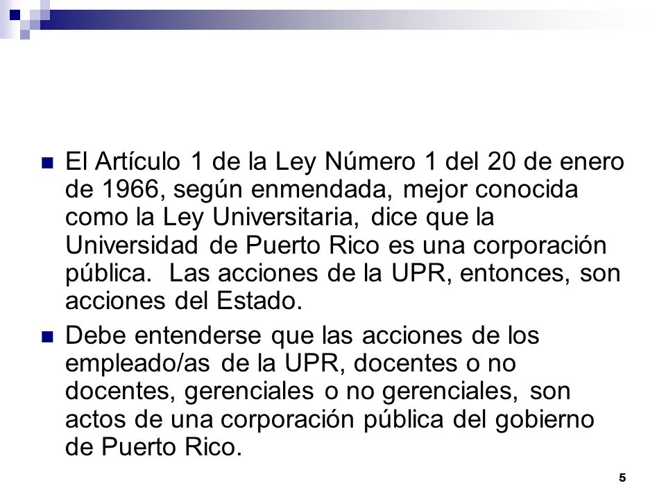 El Artículo 1 de la Ley Número 1 del 20 de enero de 1966, según enmendada, mejor conocida como la Ley Universitaria, dice que la Universidad de Puerto Rico es una corporación pública. Las acciones de la UPR, entonces, son acciones del Estado.