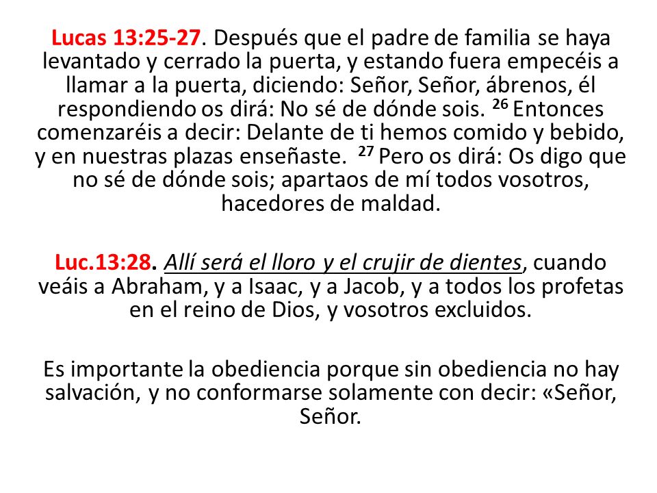 Lucas 13: Después que el padre de familia se haya levantado y cerrado la puerta, y estando fuera empecéis a llamar a la puerta, diciendo: Señor, Señor, ábrenos, él respondiendo os dirá: No sé de dónde sois. 26 Entonces comenzaréis a decir: Delante de ti hemos comido y bebido, y en nuestras plazas enseñaste. 27 Pero os dirá: Os digo que no sé de dónde sois; apartaos de mí todos vosotros, hacedores de maldad.