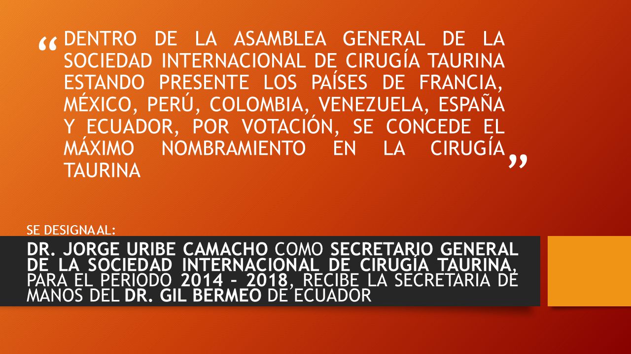 DENTRO DE LA ASAMBLEA GENERAL DE LA SOCIEDAD INTERNACIONAL DE CIRUGÍA TAURINA ESTANDO PRESENTE LOS PAÍSES DE FRANCIA, MÉXICO, PERÚ, COLOMBIA, VENEZUELA, ESPAÑA Y ECUADOR, POR VOTACIÓN, SE CONCEDE EL MÁXIMO NOMBRAMIENTO EN LA CIRUGÍA TAURINA