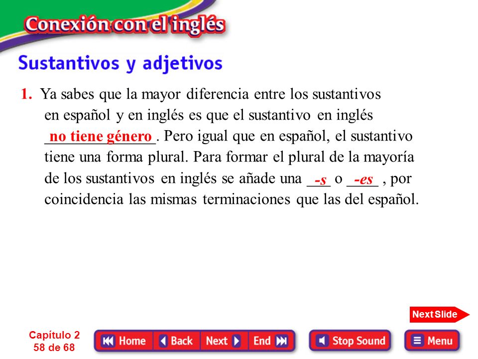 1. Ya sabes que la mayor diferencia entre los sustantivos en español y en inglés es que el sustantivo en inglés ______________. Pero igual que en español, el sustantivo tiene una forma plural. Para formar el plural de la mayoría de los sustantivos en inglés se añade una ___ o ____ , por coincidencia las mismas terminaciones que las del español.