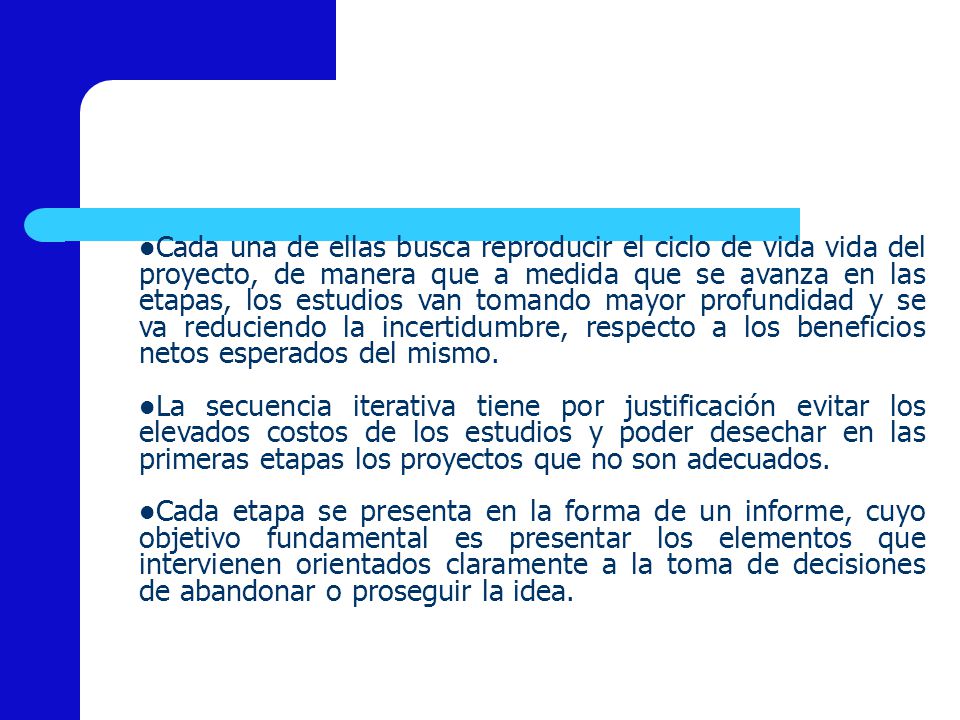 Cada una de ellas busca reproducir el ciclo de vida vida del proyecto, de manera que a medida que se avanza en las etapas, los estudios van tomando mayor profundidad y se va reduciendo la incertidumbre, respecto a los beneficios netos esperados del mismo.