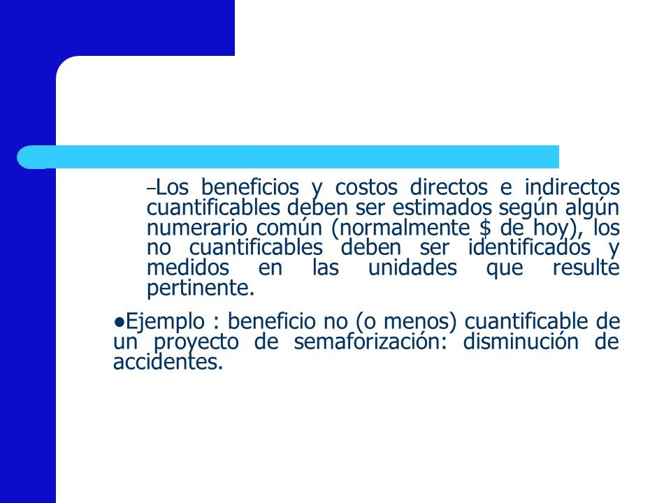 Los beneficios y costos directos e indirectos cuantificables deben ser estimados según algún numerario común (normalmente $ de hoy), los no cuantificables deben ser identificados y medidos en las unidades que resulte pertinente.