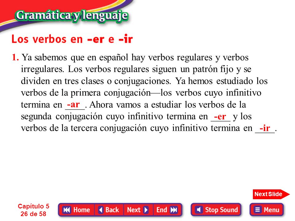 1. Ya sabemos que en español hay verbos regulares y verbos irregulares. Los verbos regulares siguen un patrón fijo y se dividen en tres clases o conjugaciones. Ya hemos estudiado los verbos de la primera conjugación—los verbos cuyo infinitivo termina en ____. Ahora vamos a estudiar los verbos de la segunda conjugación cuyo infinitivo termina en ____ y los verbos de la tercera conjugación cuyo infinitivo termina en ____.