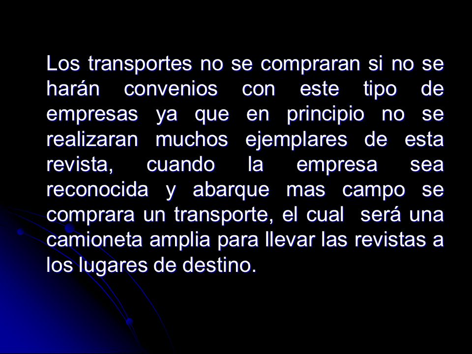 Los transportes no se compraran si no se harán convenios con este tipo de empresas ya que en principio no se realizaran muchos ejemplares de esta revista, cuando la empresa sea reconocida y abarque mas campo se comprara un transporte, el cual será una camioneta amplia para llevar las revistas a los lugares de destino.