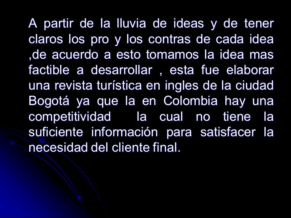 A partir de la lluvia de ideas y de tener claros los pro y los contras de cada idea ,de acuerdo a esto tomamos la idea mas factible a desarrollar , esta fue elaborar una revista turística en ingles de la ciudad Bogotá ya que la en Colombia hay una competitividad la cual no tiene la suficiente información para satisfacer la necesidad del cliente final.