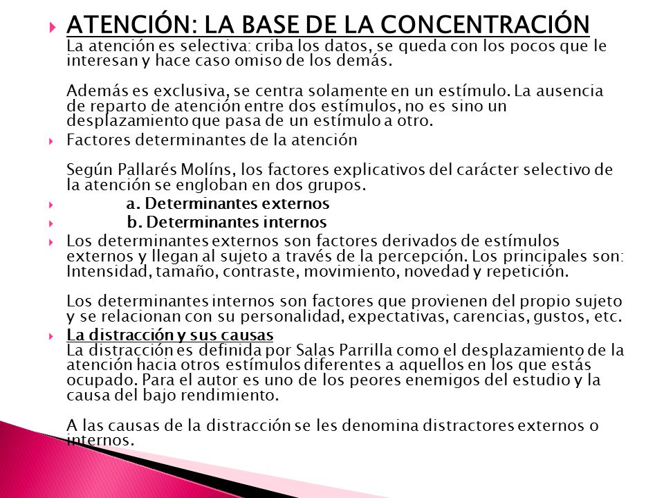 ATENCIÓN: LA BASE DE LA CONCENTRACIÓN La atención es selectiva: criba los datos, se queda con los pocos que le interesan y hace caso omiso de los demás. Además es exclusiva, se centra solamente en un estímulo. La ausencia de reparto de atención entre dos estímulos, no es sino un desplazamiento que pasa de un estímulo a otro.