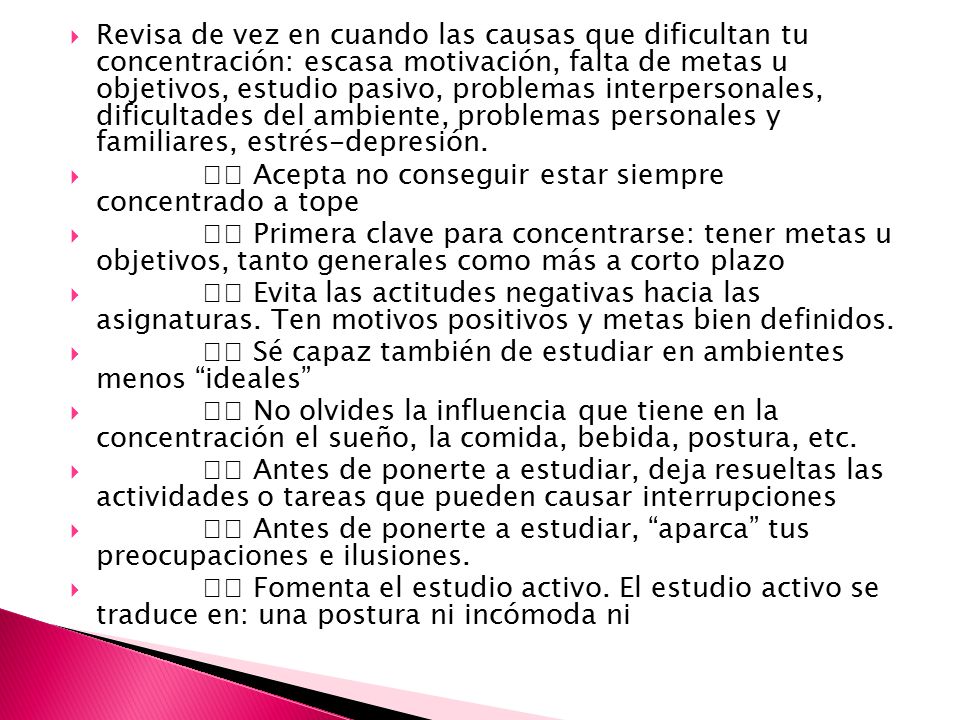 Revisa de vez en cuando las causas que dificultan tu concentración: escasa motivación, falta de metas u objetivos, estudio pasivo, problemas interpersonales, dificultades del ambiente, problemas personales y familiares, estrés-depresión.
