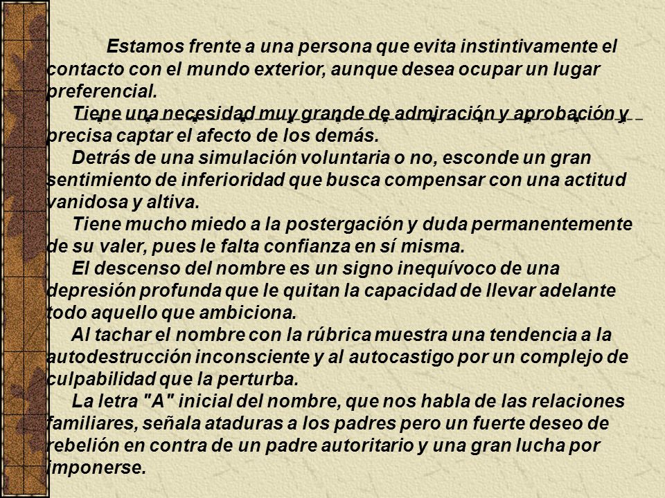 Estamos frente a una persona que evita instintivamente el contacto con el mundo exterior, aunque desea ocupar un lugar preferencial. Tiene una necesidad muy grande de admiración y aprobación y precisa captar el afecto de los demás. Detrás de una simulación voluntaria o no, esconde un gran sentimiento de inferioridad que busca compensar con una actitud vanidosa y altiva. Tiene mucho miedo a la postergación y duda permanentemente de su valer, pues le falta confianza en sí misma. El descenso del nombre es un signo inequívoco de una depresión profunda que le quitan la capacidad de llevar adelante todo aquello que ambiciona. Al tachar el nombre con la rúbrica muestra una tendencia a la autodestrucción inconsciente y al autocastigo por un complejo de culpabilidad que la perturba. La letra A inicial del nombre, que nos habla de las relaciones familiares, señala ataduras a los padres pero un fuerte deseo de rebelión en contra de un padre autoritario y una gran lucha por imponerse.