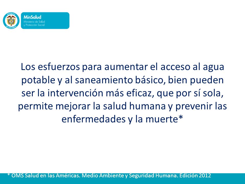 Los esfuerzos para aumentar el acceso al agua potable y al saneamiento básico, bien pueden ser la intervención más eficaz, que por sí sola, permite mejorar la salud humana y prevenir las enfermedades y la muerte*