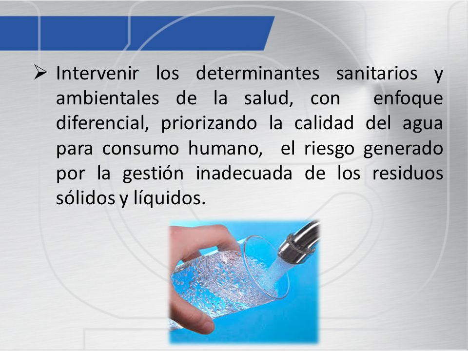 Intervenir los determinantes sanitarios y ambientales de la salud, con enfoque diferencial, priorizando la calidad del agua para consumo humano, el riesgo generado por la gestión inadecuada de los residuos sólidos y líquidos.