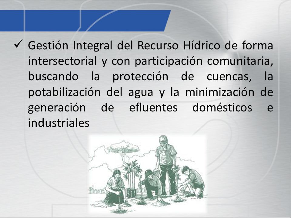 Gestión Integral del Recurso Hídrico de forma intersectorial y con participación comunitaria, buscando la protección de cuencas, la potabilización del agua y la minimización de generación de efluentes domésticos e industriales