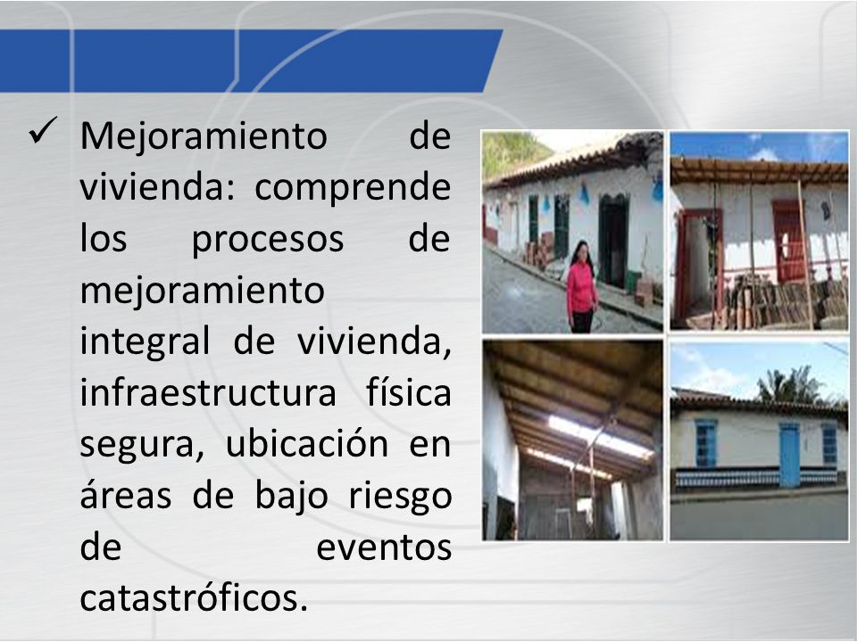 Mejoramiento de vivienda: comprende los procesos de mejoramiento integral de vivienda, infraestructura física segura, ubicación en áreas de bajo riesgo de eventos catastróficos.