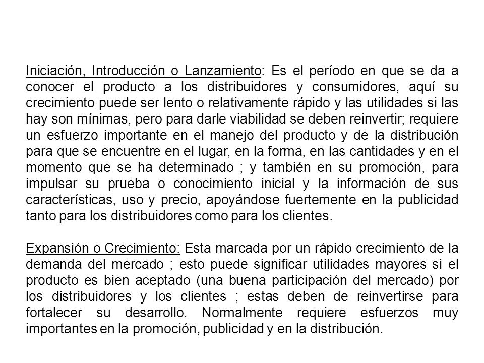 Iniciación, Introducción o Lanzamiento: Es el período en que se da a conocer el producto a los distribuidores y consumidores, aquí su crecimiento puede ser lento o relativamente rápido y las utilidades si las hay son mínimas, pero para darle viabilidad se deben reinvertir; requiere un esfuerzo importante en el manejo del producto y de la distribución para que se encuentre en el lugar, en la forma, en las cantidades y en el momento que se ha determinado ; y también en su promoción, para impulsar su prueba o conocimiento inicial y la información de sus características, uso y precio, apoyándose fuertemente en la publicidad tanto para los distribuidores como para los clientes.