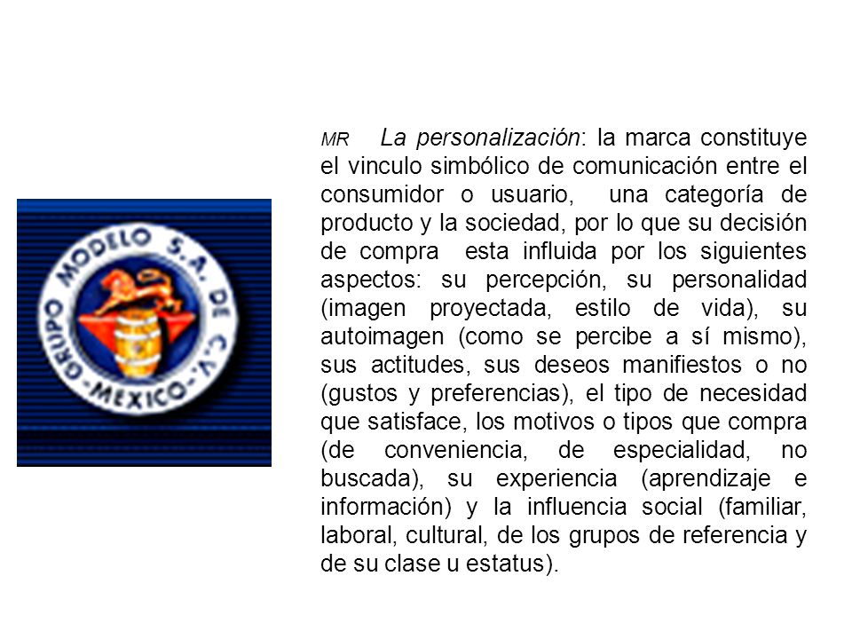 MR La personalización: la marca constituye el vinculo simbólico de comunicación entre el consumidor o usuario, una categoría de producto y la sociedad, por lo que su decisión de compra esta influida por los siguientes aspectos: su percepción, su personalidad (imagen proyectada, estilo de vida), su autoimagen (como se percibe a sí mismo), sus actitudes, sus deseos manifiestos o no (gustos y preferencias), el tipo de necesidad que satisface, los motivos o tipos que compra (de conveniencia, de especialidad, no buscada), su experiencia (aprendizaje e información) y la influencia social (familiar, laboral, cultural, de los grupos de referencia y de su clase u estatus).