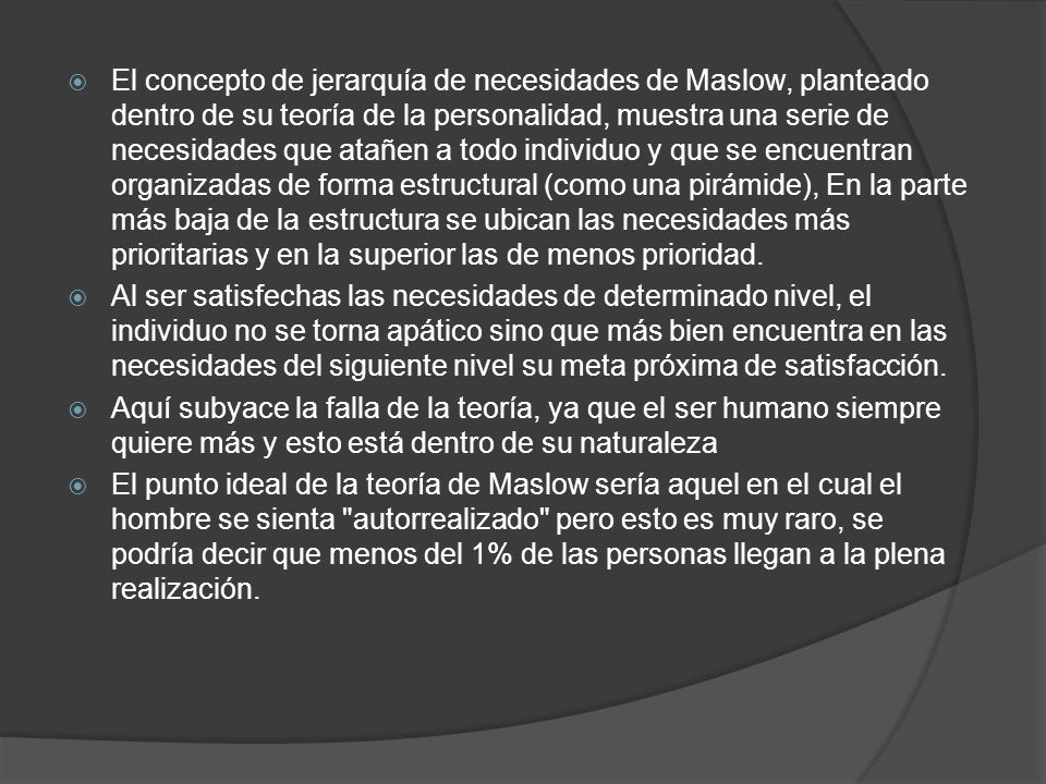 El concepto de jerarquía de necesidades de Maslow, planteado dentro de su teoría de la personalidad, muestra una serie de necesidades que atañen a todo individuo y que se encuentran organizadas de forma estructural (como una pirámide), En la parte más baja de la estructura se ubican las necesidades más prioritarias y en la superior las de menos prioridad.