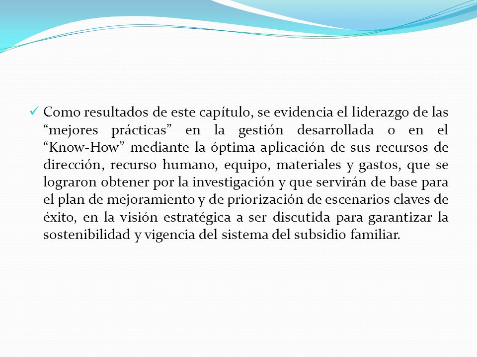 Como resultados de este capítulo, se evidencia el liderazgo de las mejores prácticas en la gestión desarrollada o en el Know-How mediante la óptima aplicación de sus recursos de dirección, recurso humano, equipo, materiales y gastos, que se lograron obtener por la investigación y que servirán de base para el plan de mejoramiento y de priorización de escenarios claves de éxito, en la visión estratégica a ser discutida para garantizar la sostenibilidad y vigencia del sistema del subsidio familiar.