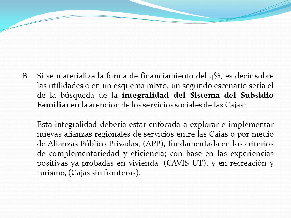 Si se materializa la forma de financiamiento del 4%, es decir sobre las utilidades o en un esquema mixto, un segundo escenario sería el de la búsqueda de la integralidad del Sistema del Subsidio Familiar en la atención de los servicios sociales de las Cajas:
