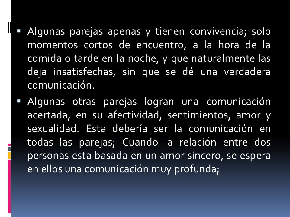 Algunas parejas apenas y tienen convivencia; solo momentos cortos de encuentro, a la hora de la comida o tarde en la noche, y que naturalmente las deja insatisfechas, sin que se dé una verdadera comunicación.