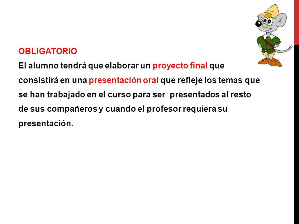 OBLIGATORIO El alumno tendrá que elaborar un proyecto final que consistirá en una presentación oral que refleje los temas que se han trabajado en el curso para ser presentados al resto de sus compañeros y cuando el profesor requiera su presentación.