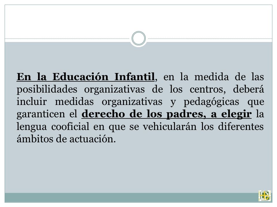 En la Educación Infantil, en la medida de las posibilidades organizativas de los centros, deberá incluir medidas organizativas y pedagógicas que garanticen el derecho de los padres, a elegir la lengua cooficial en que se vehicularán los diferentes ámbitos de actuación.