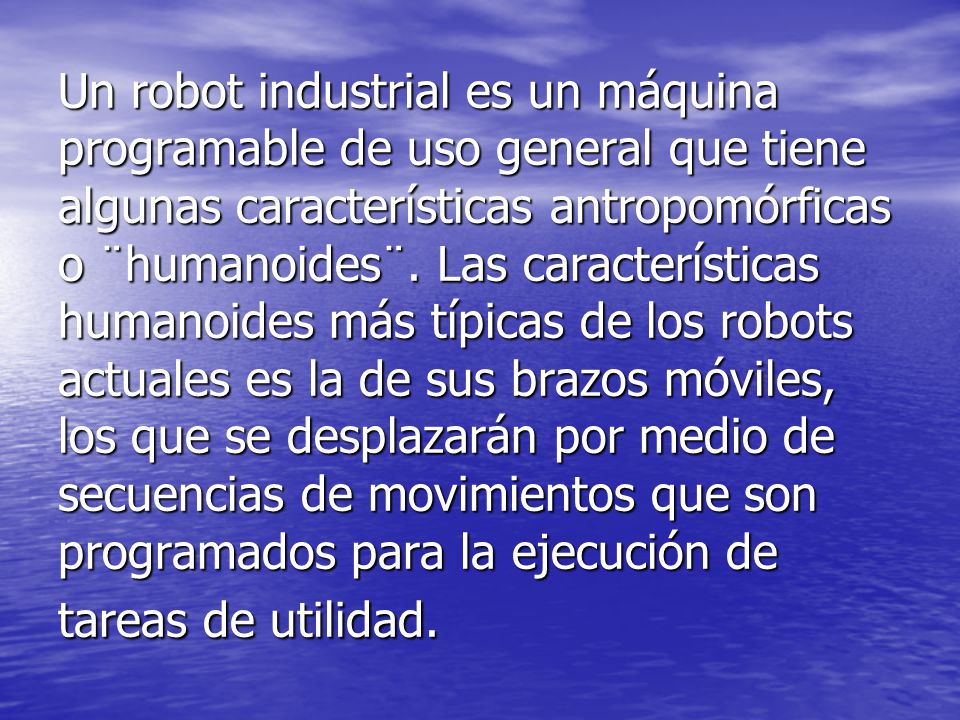Un robot industrial es un máquina programable de uso general que tiene algunas características antropomórficas o ¨humanoides¨.