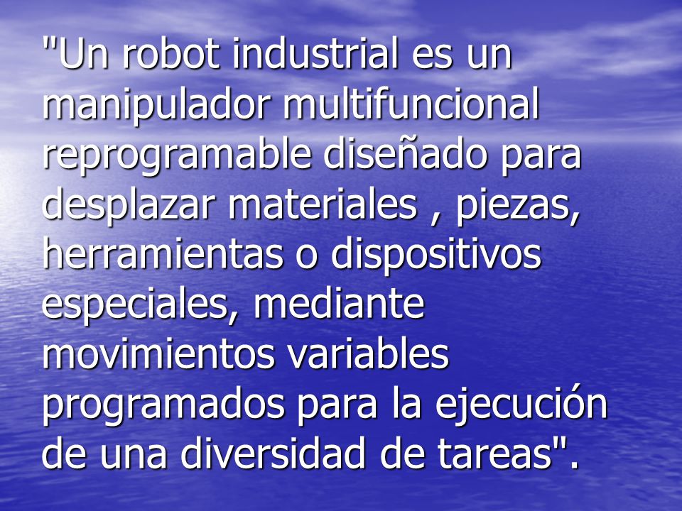 Un robot industrial es un manipulador multifuncional reprogramable diseñado para desplazar materiales , piezas, herramientas o dispositivos especiales, mediante movimientos variables programados para la ejecución de una diversidad de tareas .