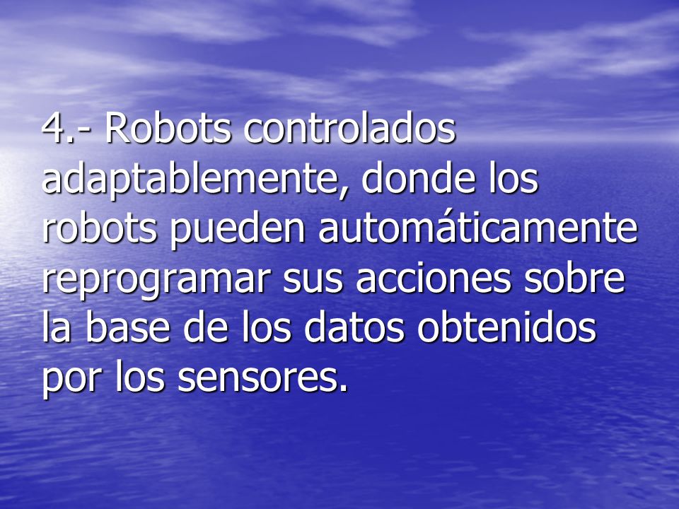 4.- Robots controlados adaptablemente, donde los robots pueden automáticamente reprogramar sus acciones sobre la base de los datos obtenidos por los sensores.