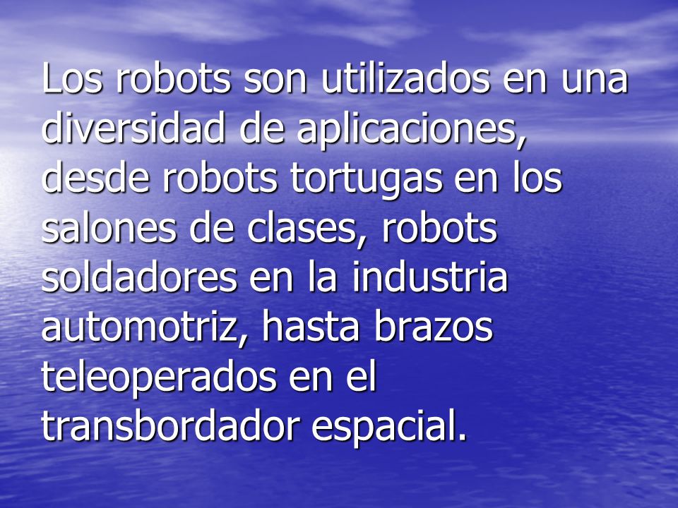 Los robots son utilizados en una diversidad de aplicaciones, desde robots tortugas en los salones de clases, robots soldadores en la industria automotriz, hasta brazos teleoperados en el transbordador espacial.