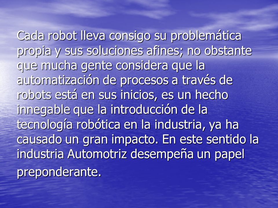 Cada robot lleva consigo su problemática propia y sus soluciones afines; no obstante que mucha gente considera que la automatización de procesos a través de robots está en sus inicios, es un hecho innegable que la introducción de la tecnología robótica en la industria, ya ha causado un gran impacto.
