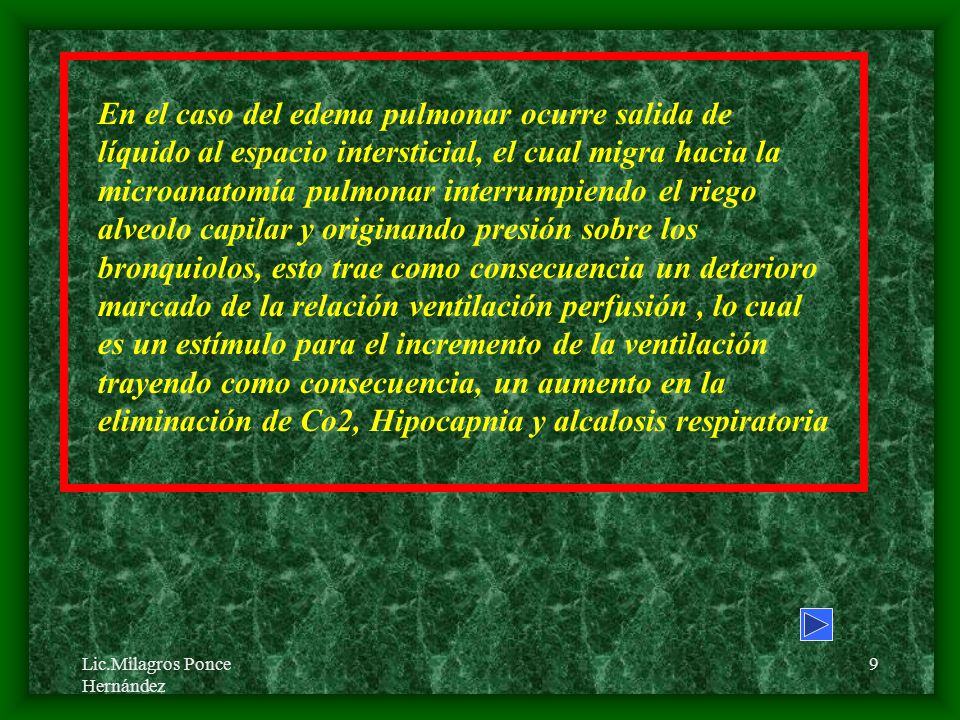 En el caso del edema pulmonar ocurre salida de líquido al espacio intersticial, el cual migra hacia la microanatomía pulmonar interrumpiendo el riego alveolo capilar y originando presión sobre los bronquiolos, esto trae como consecuencia un deterioro marcado de la relación ventilación perfusión , lo cual es un estímulo para el incremento de la ventilación trayendo como consecuencia, un aumento en la eliminación de Co2, Hipocapnia y alcalosis respiratoria
