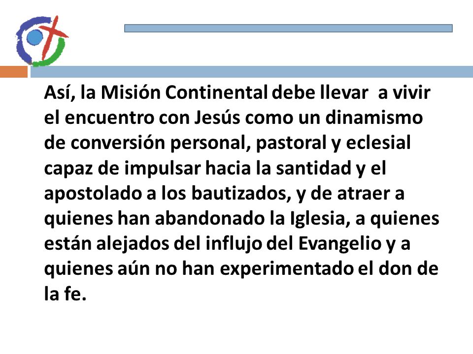 Así, la Misión Continental debe llevar a vivir el encuentro con Jesús como un dinamismo de conversión personal, pastoral y eclesial capaz de impulsar hacia la santidad y el apostolado a los bautizados, y de atraer a quienes han abandonado la Iglesia, a quienes están alejados del influjo del Evangelio y a quienes aún no han experimentado el don de la fe.