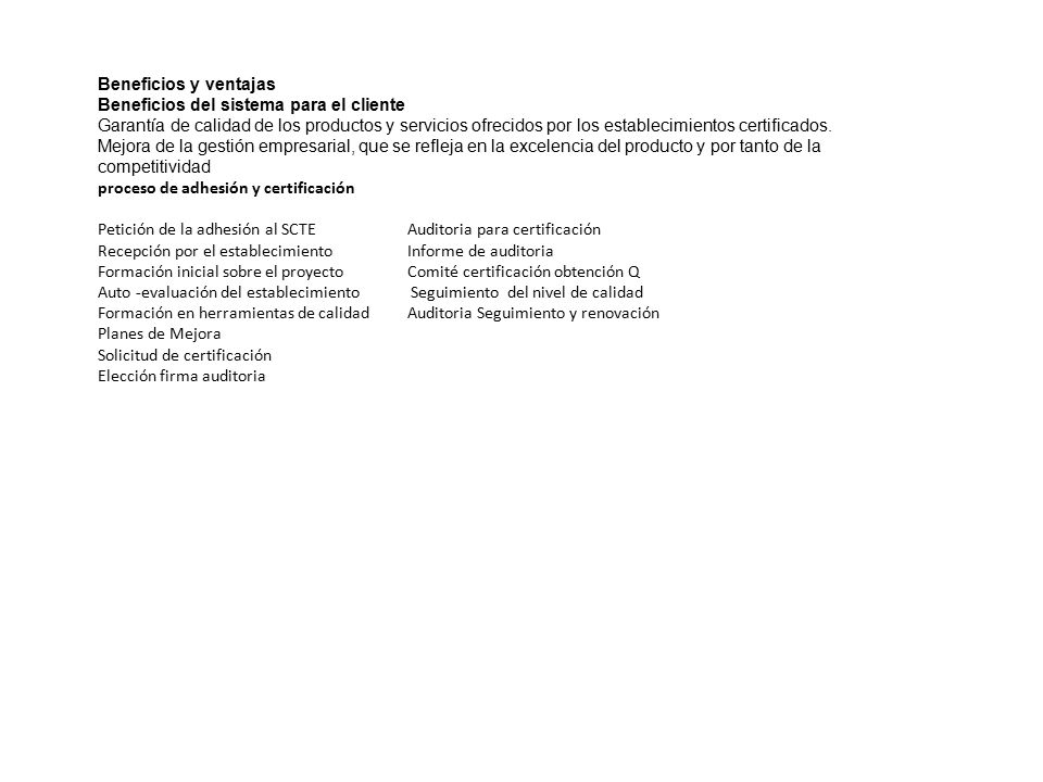 Beneficios y ventajas Beneficios del sistema para el cliente Garantía de calidad de los productos y servicios ofrecidos por los establecimientos certificados. Mejora de la gestión empresarial, que se refleja en la excelencia del producto y por tanto de la competitividad