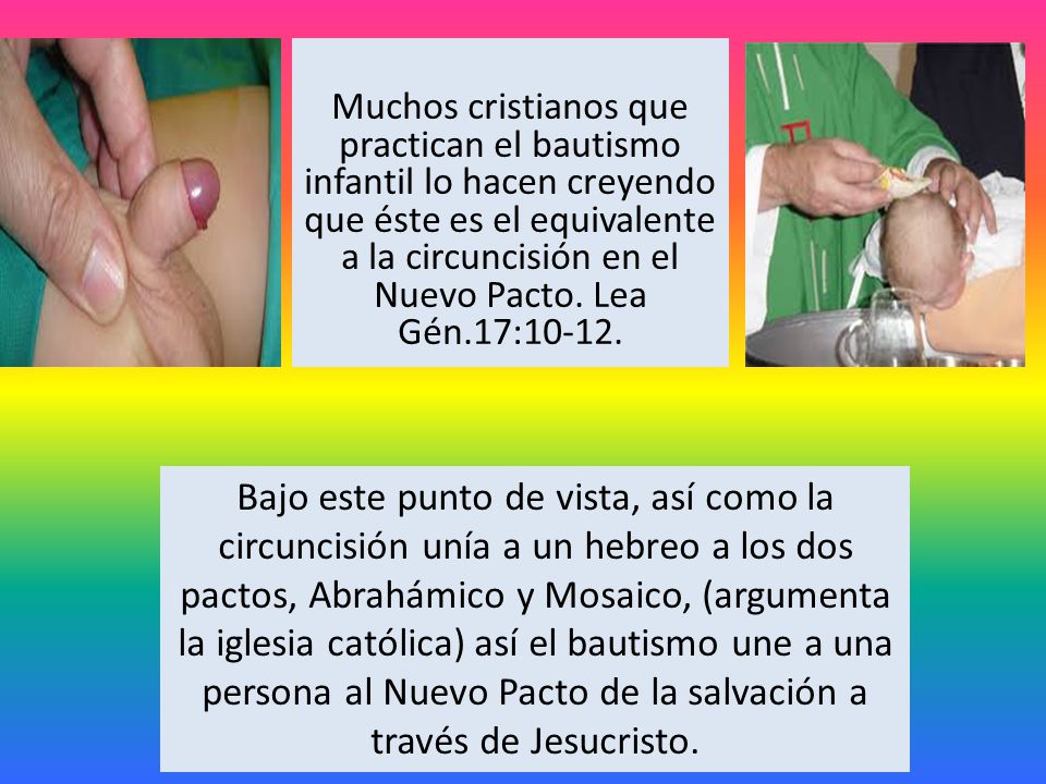 Muchos cristianos que practican el bautismo infantil lo hacen creyendo que éste es el equivalente a la circuncisión en el Nuevo Pacto. Lea Gén.17:10-12.
