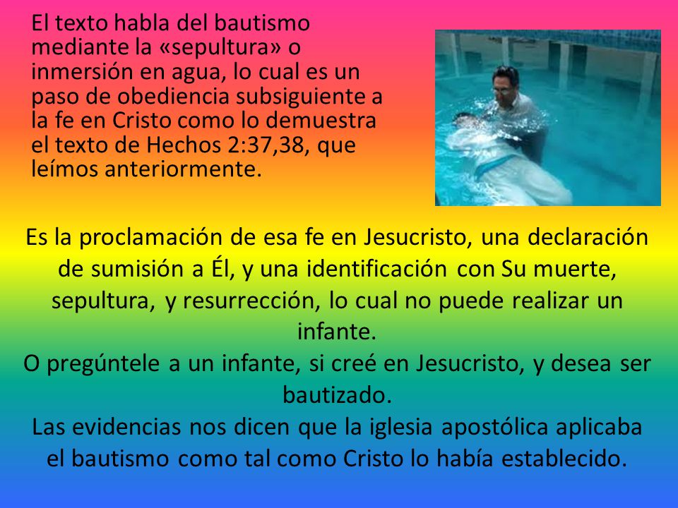 El texto habla del bautismo mediante la «sepultura» o inmersión en agua, lo cual es un paso de obediencia subsiguiente a la fe en Cristo como lo demuestra el texto de Hechos 2:37,38, que leímos anteriormente.