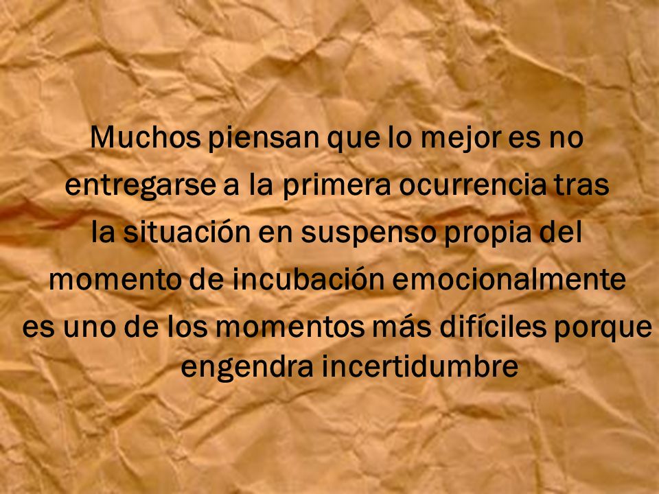 Muchos piensan que lo mejor es no entregarse a la primera ocurrencia tras la situación en suspenso propia del momento de incubación emocionalmente es uno de los momentos más difíciles porque engendra incertidumbre