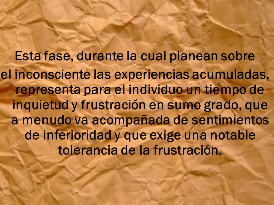 Esta fase, durante la cual planean sobre el inconsciente las experiencias acumuladas, representa para el individuo un tiempo de inquietud y frustración en sumo grado, que a menudo va acompañada de sentimientos de inferioridad y que exige una notable tolerancia de la frustración.