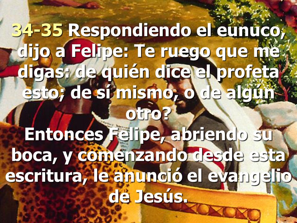 34-35 Respondiendo el eunuco, dijo a Felipe: Te ruego que me digas: de quién dice el profeta esto; de sí mismo, o de algún otro.
