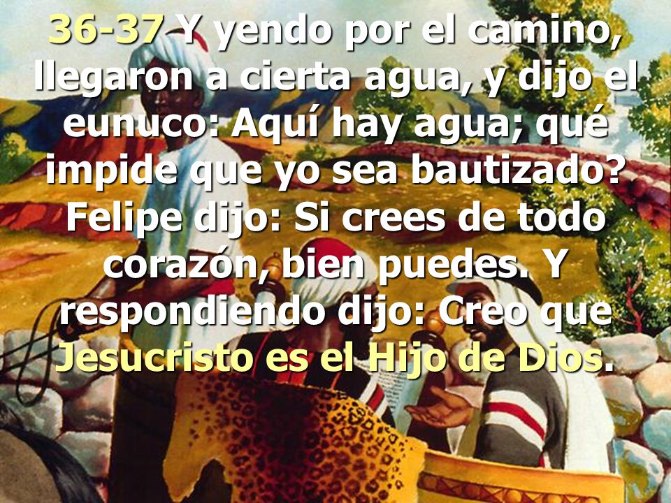 36-37 Y yendo por el camino, llegaron a cierta agua, y dijo el eunuco: Aquí hay agua; qué impide que yo sea bautizado.