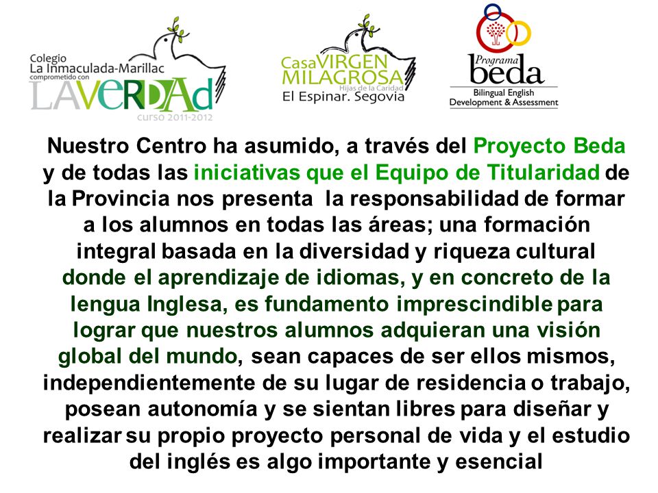 Nuestro Centro ha asumido, a través del Proyecto Beda y de todas las iniciativas que el Equipo de Titularidad de la Provincia nos presenta la responsabilidad de formar a los alumnos en todas las áreas; una formación integral basada en la diversidad y riqueza cultural donde el aprendizaje de idiomas, y en concreto de la lengua Inglesa, es fundamento imprescindible para lograr que nuestros alumnos adquieran una visión global del mundo, sean capaces de ser ellos mismos, independientemente de su lugar de residencia o trabajo, posean autonomía y se sientan libres para diseñar y realizar su propio proyecto personal de vida y el estudio del inglés es algo importante y esencial