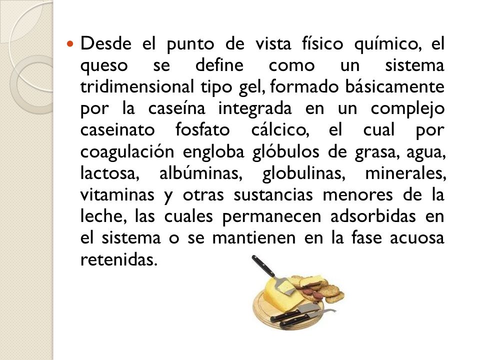 Desde el punto de vista físico químico, el queso se define como un sistema tridimensional tipo gel, formado básicamente por la caseína integrada en un complejo caseinato fosfato cálcico, el cual por coagulación engloba glóbulos de grasa, agua, lactosa, albúminas, globulinas, minerales, vitaminas y otras sustancias menores de la leche, las cuales permanecen adsorbidas en el sistema o se mantienen en la fase acuosa retenidas.
