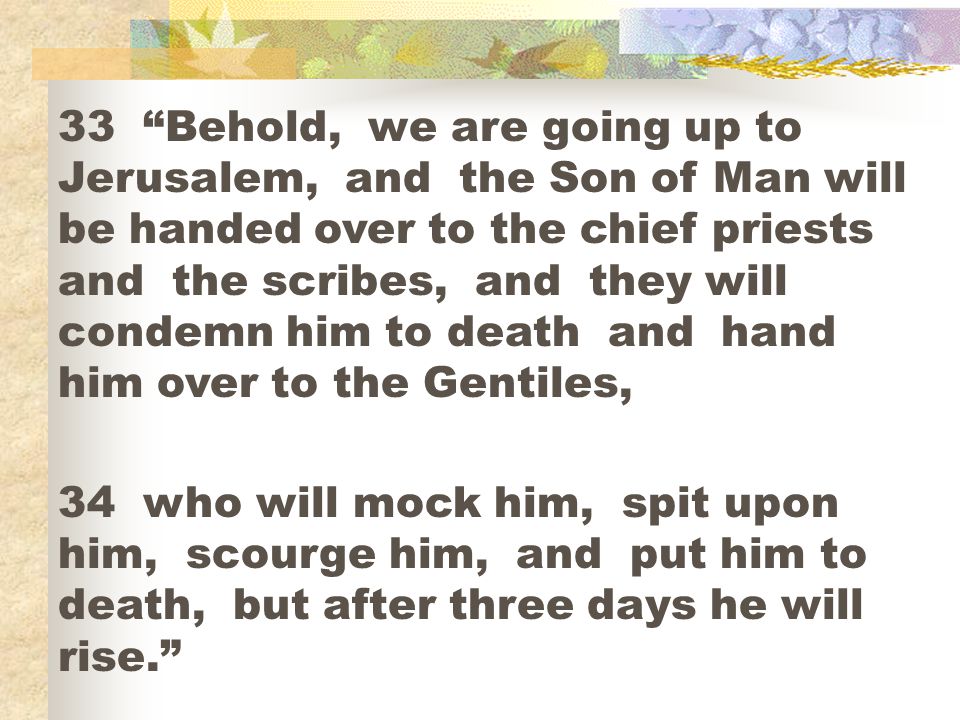 33 Behold, we are going up to Jerusalem, and the Son of Man will be handed over to the chief priests and the scribes, and they will condemn him to death and hand him over to the Gentiles,