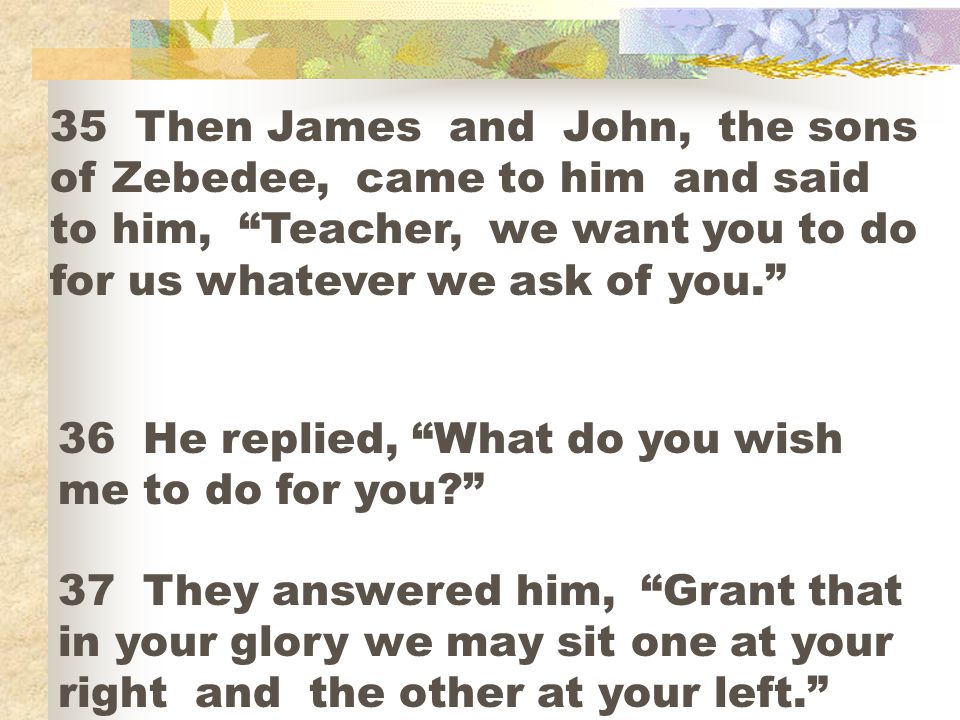 35 Then James and John, the sons of Zebedee, came to him and said to him, Teacher, we want you to do for us whatever we ask of you.